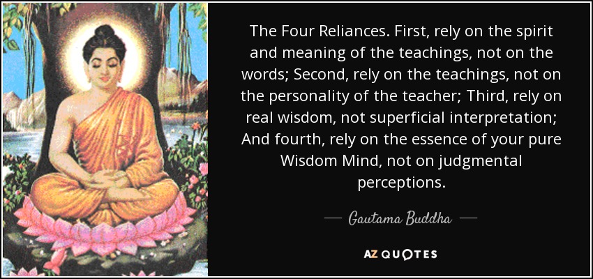 The Four Reliances. First, rely on the spirit and meaning of the teachings, not on the words; Second, rely on the teachings, not on the personality of the teacher; Third, rely on real wisdom, not superficial interpretation; And fourth, rely on the essence of your pure Wisdom Mind, not on judgmental perceptions. - Gautama Buddha