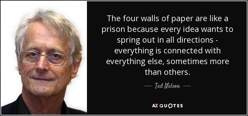 The four walls of paper are like a prison because every idea wants to spring out in all directions - everything is connected with everything else, sometimes more than others. - Ted Nelson