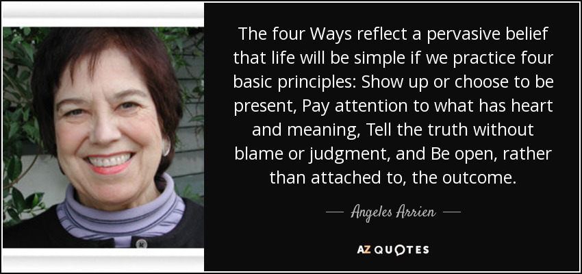 The four Ways reflect a pervasive belief that life will be simple if we practice four basic principles: Show up or choose to be present, Pay attention to what has heart and meaning, Tell the truth without blame or judgment, and Be open, rather than attached to, the outcome. - Angeles Arrien