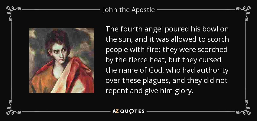 The fourth angel poured his bowl on the sun, and it was allowed to scorch people with fire; they were scorched by the fierce heat, but they cursed the name of God, who had authority over these plagues, and they did not repent and give him glory. - John the Apostle