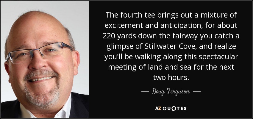 The fourth tee brings out a mixture of excitement and anticipation, for about 220 yards down the fairway you catch a glimpse of Stillwater Cove, and realize you'll be walking along this spectacular meeting of land and sea for the next two hours. - Doug Ferguson