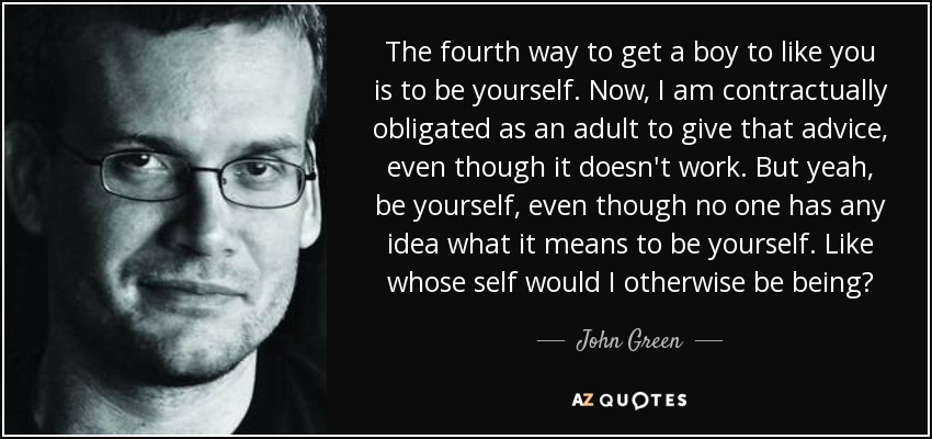 The fourth way to get a boy to like you is to be yourself. Now, I am contractually obligated as an adult to give that advice, even though it doesn't work. But yeah, be yourself, even though no one has any idea what it means to be yourself. Like whose self would I otherwise be being? - John Green