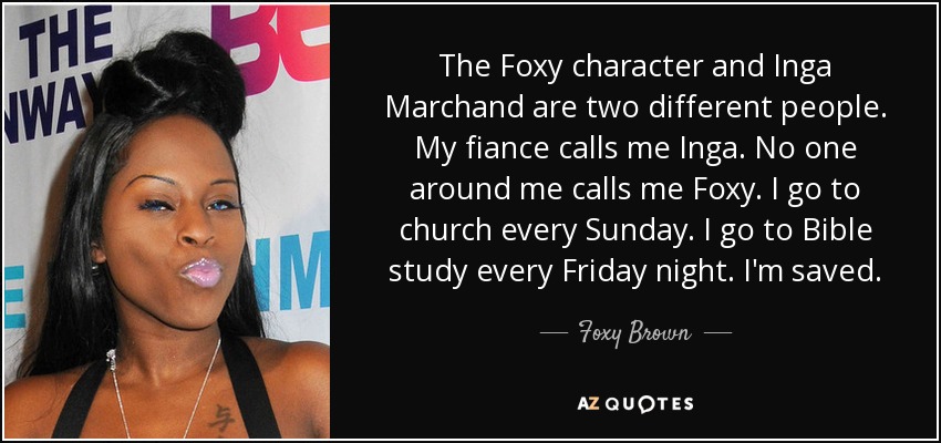 The Foxy character and Inga Marchand are two different people. My fiance calls me Inga. No one around me calls me Foxy. I go to church every Sunday. I go to Bible study every Friday night. I'm saved. - Foxy Brown