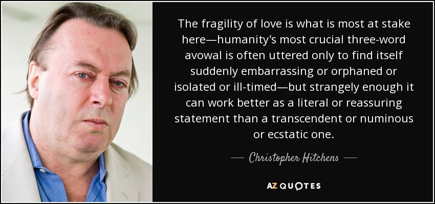 The fragility of love is what is most at stake here—humanity's most crucial three-word avowal is often uttered only to find itself suddenly embarrassing or orphaned or isolated or ill-timed—but strangely enough it can work better as a literal or reassuring statement than a transcendent or numinous or ecstatic one. - Christopher Hitchens