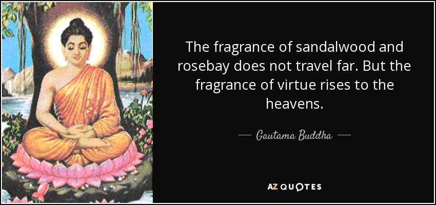 The fragrance of sandalwood and rosebay does not travel far. But the fragrance of virtue rises to the heavens. - Gautama Buddha
