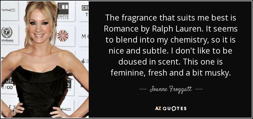 The fragrance that suits me best is Romance by Ralph Lauren. It seems to blend into my chemistry, so it is nice and subtle. I don't like to be doused in scent. This one is feminine, fresh and a bit musky. - Joanne Froggatt