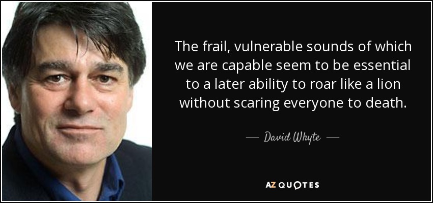 The frail, vulnerable sounds of which we are capable seem to be essential to a later ability to roar like a lion without scaring everyone to death. - David Whyte