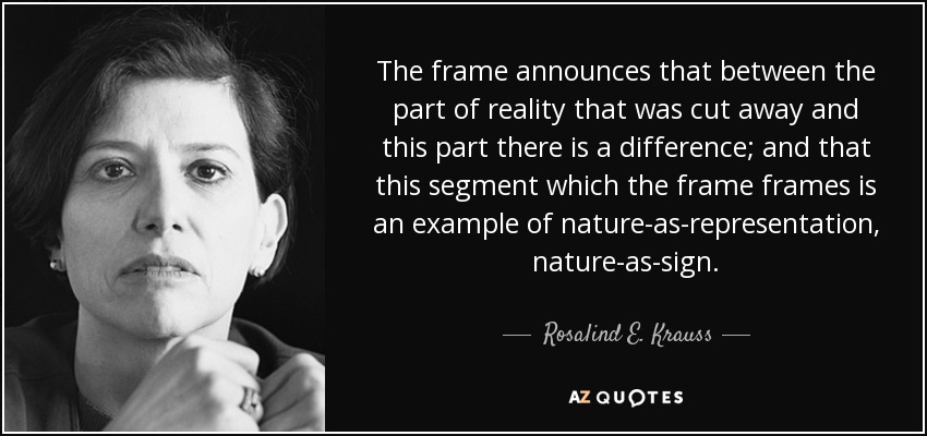 The frame announces that between the part of reality that was cut away and this part there is a difference; and that this segment which the frame frames is an example of nature-as-representation, nature-as-sign. - Rosalind E. Krauss