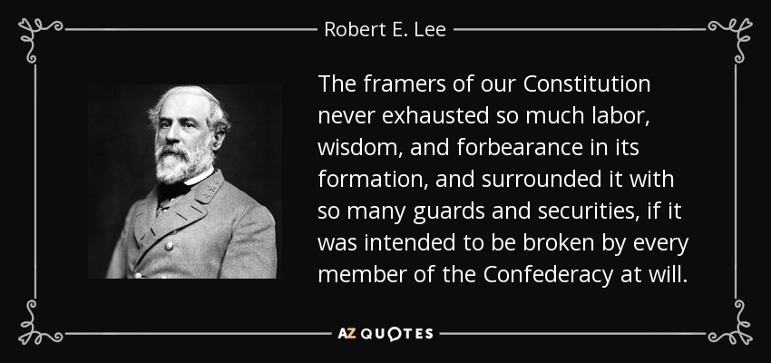 The framers of our Constitution never exhausted so much labor, wisdom, and forbearance in its formation, and surrounded it with so many guards and securities, if it was intended to be broken by every member of the Confederacy at will. - Robert E. Lee