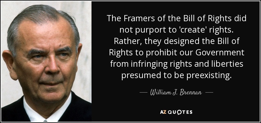 The Framers of the Bill of Rights did not purport to 'create' rights. Rather, they designed the Bill of Rights to prohibit our Government from infringing rights and liberties presumed to be preexisting. - William J. Brennan