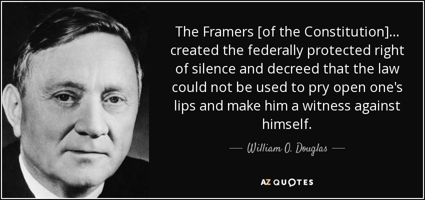 The Framers [of the Constitution] . . . created the federally protected right of silence and decreed that the law could not be used to pry open one's lips and make him a witness against himself. - William O. Douglas