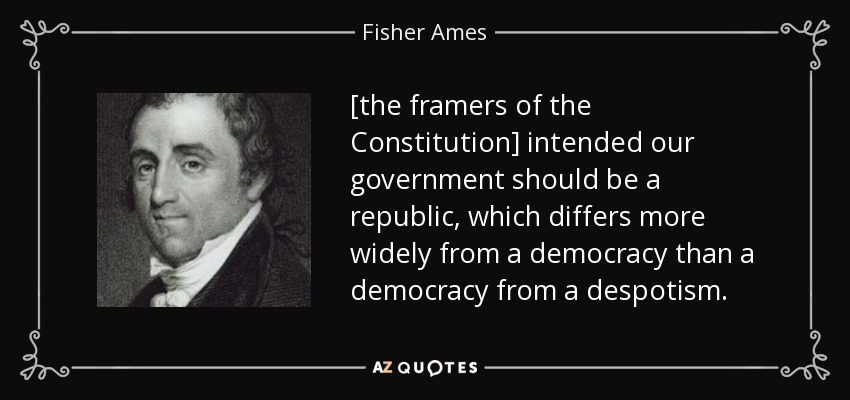 [the framers of the Constitution] intended our government should be a republic, which differs more widely from a democracy than a democracy from a despotism. - Fisher Ames
