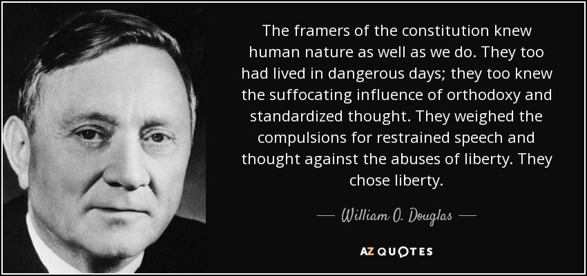 The framers of the constitution knew human nature as well as we do. They too had lived in dangerous days; they too knew the suffocating influence of orthodoxy and standardized thought. They weighed the compulsions for restrained speech and thought against the abuses of liberty. They chose liberty. - William O. Douglas