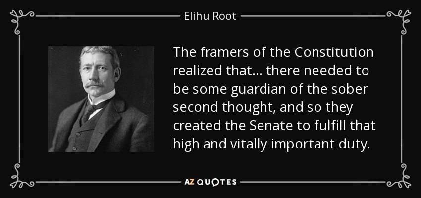 The framers of the Constitution realized that . . . there needed to be some guardian of the sober second thought, and so they created the Senate to fulfill that high and vitally important duty. - Elihu Root