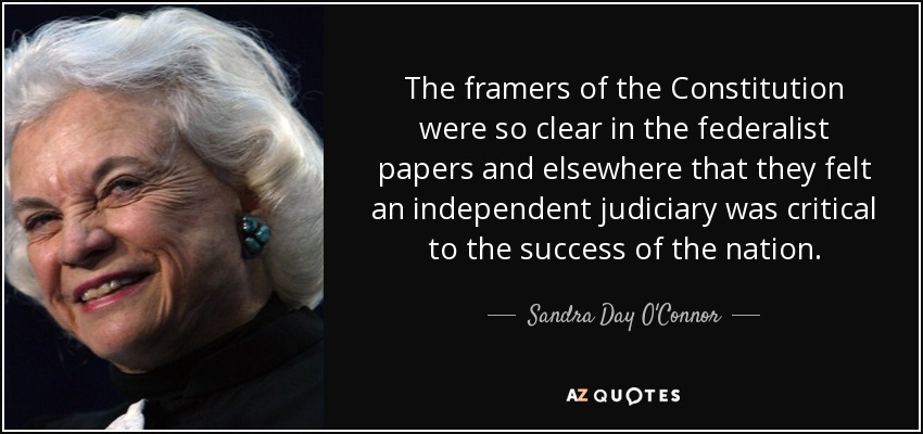 The framers of the Constitution were so clear in the federalist papers and elsewhere that they felt an independent judiciary was critical to the success of the nation. - Sandra Day O'Connor