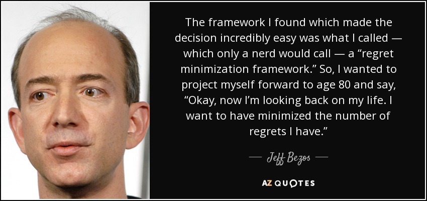 The framework I found which made the decision incredibly easy was what I called — which only a nerd would call — a “regret minimization framework.” So, I wanted to project myself forward to age 80 and say, “Okay, now I’m looking back on my life. I want to have minimized the number of regrets I have.” - Jeff Bezos