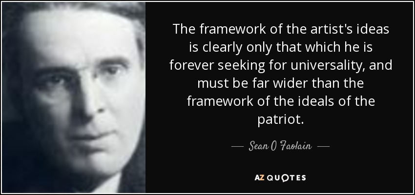 The framework of the artist's ideas is clearly only that which he is forever seeking for universality, and must be far wider than the framework of the ideals of the patriot. - Sean O Faolain