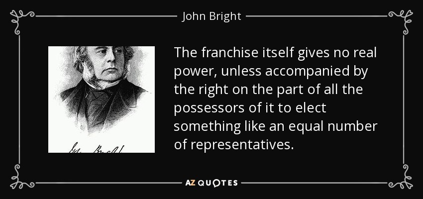 The franchise itself gives no real power, unless accompanied by the right on the part of all the possessors of it to elect something like an equal number of representatives. - John Bright