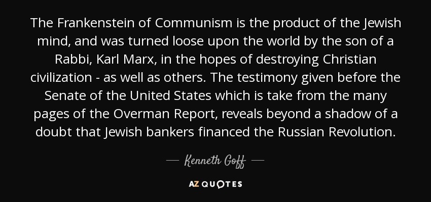 The Frankenstein of Communism is the product of the Jewish mind, and was turned loose upon the world by the son of a Rabbi, Karl Marx, in the hopes of destroying Christian civilization - as well as others. The testimony given before the Senate of the United States which is take from the many pages of the Overman Report, reveals beyond a shadow of a doubt that Jewish bankers financed the Russian Revolution. - Kenneth Goff