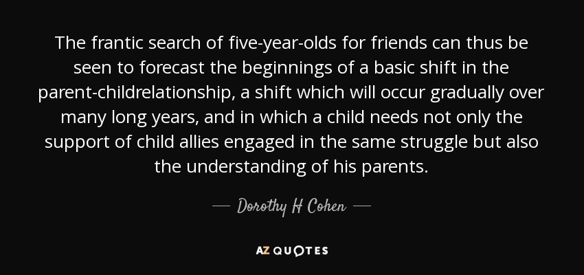 The frantic search of five-year-olds for friends can thus be seen to forecast the beginnings of a basic shift in the parent-childrelationship, a shift which will occur gradually over many long years, and in which a child needs not only the support of child allies engaged in the same struggle but also the understanding of his parents. - Dorothy H Cohen