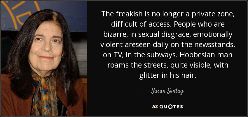 The freakish is no longer a private zone, difficult of access. People who are bizarre, in sexual disgrace, emotionally violent areseen daily on the newsstands, on TV, in the subways. Hobbesian man roams the streets, quite visible, with glitter in his hair. - Susan Sontag
