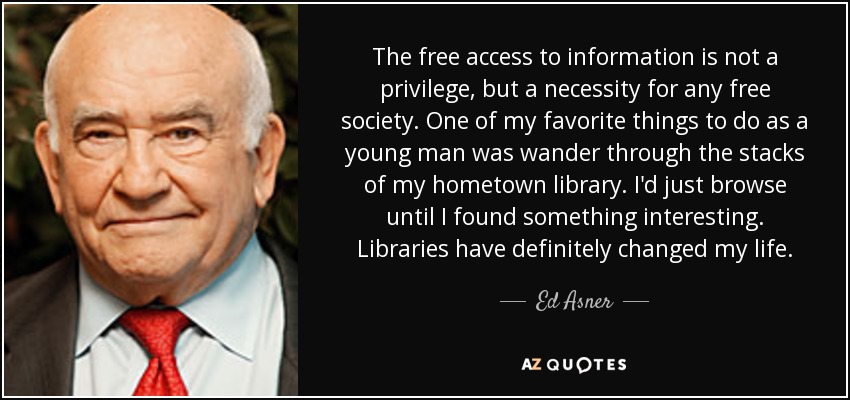 The free access to information is not a privilege, but a necessity for any free society. One of my favorite things to do as a young man was wander through the stacks of my hometown library. I'd just browse until I found something interesting. Libraries have definitely changed my life. - Ed Asner