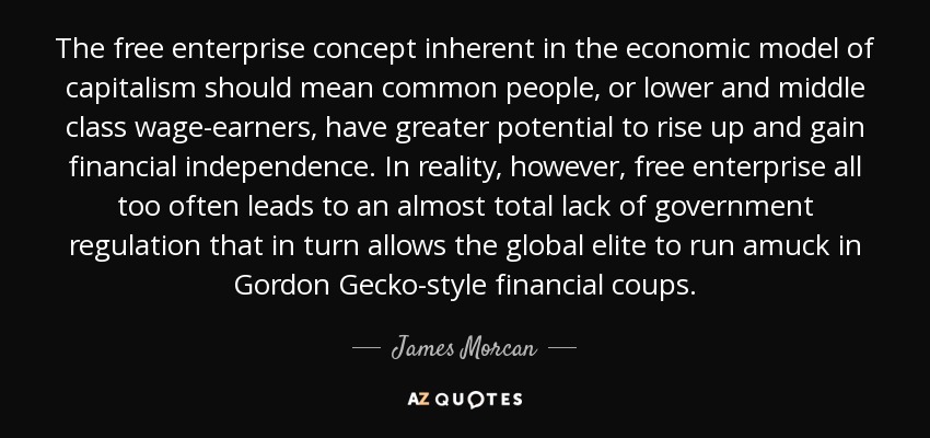 The free enterprise concept inherent in the economic model of capitalism should mean common people, or lower and middle class wage-earners, have greater potential to rise up and gain financial independence. In reality, however, free enterprise all too often leads to an almost total lack of government regulation that in turn allows the global elite to run amuck in Gordon Gecko-style financial coups. - James Morcan