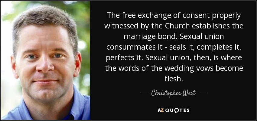 The free exchange of consent properly witnessed by the Church establishes the marriage bond. Sexual union consummates it - seals it, completes it, perfects it. Sexual union, then, is where the words of the wedding vows become flesh. - Christopher West