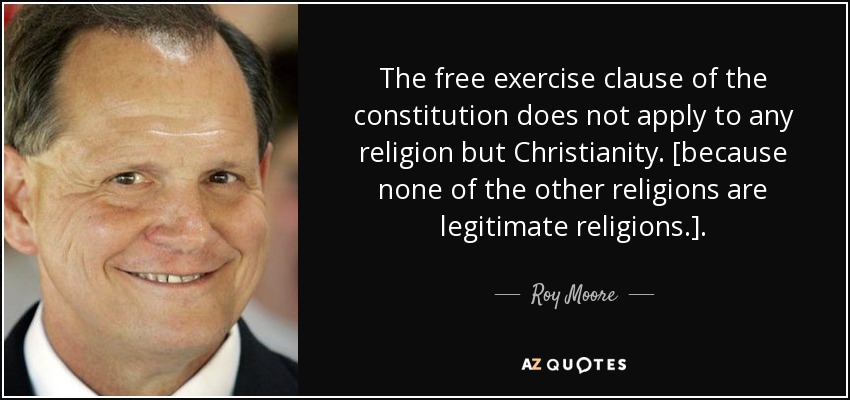 The free exercise clause of the constitution does not apply to any religion but Christianity. [because none of the other religions are legitimate religions.]. - Roy Moore