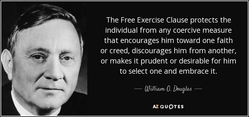 The Free Exercise Clause protects the individual from any coercive measure that encourages him toward one faith or creed, discourages him from another, or makes it prudent or desirable for him to select one and embrace it. - William O. Douglas