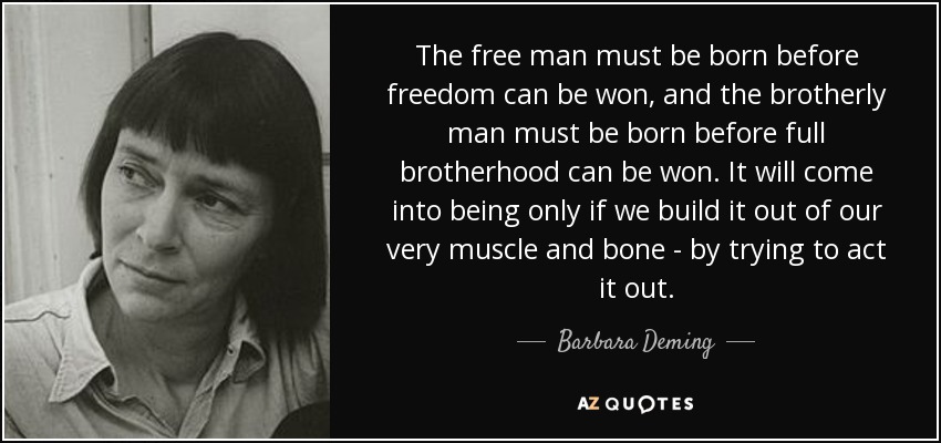 The free man must be born before freedom can be won, and the brotherly man must be born before full brotherhood can be won. It will come into being only if we build it out of our very muscle and bone - by trying to act it out. - Barbara Deming