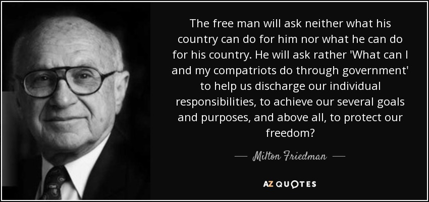 The free man will ask neither what his country can do for him nor what he can do for his country. He will ask rather 'What can I and my compatriots do through government' to help us discharge our individual responsibilities, to achieve our several goals and purposes, and above all, to protect our freedom? - Milton Friedman