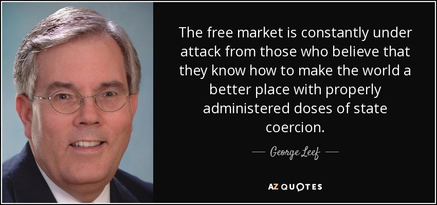 The free market is constantly under attack from those who believe that they know how to make the world a better place with properly administered doses of state coercion. - George Leef