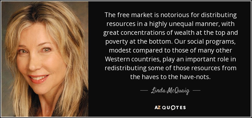 The free market is notorious for distributing resources in a highly unequal manner, with great concentrations of wealth at the top and poverty at the bottom. Our social programs, modest compared to those of many other Western countries, play an important role in redistributing some of those resources from the haves to the have-nots. - Linda McQuaig