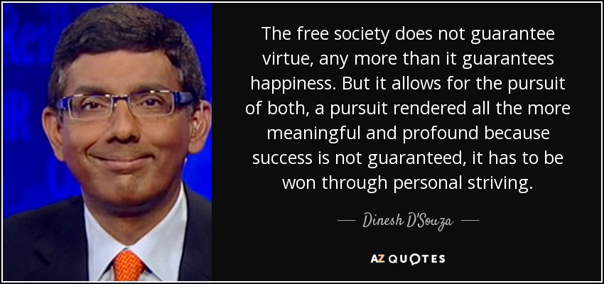 The free society does not guarantee virtue, any more than it guarantees happiness. But it allows for the pursuit of both, a pursuit rendered all the more meaningful and profound because success is not guaranteed, it has to be won through personal striving. - Dinesh D'Souza