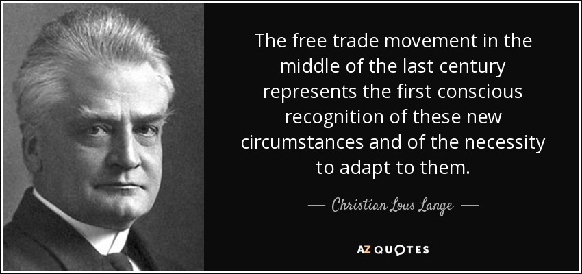 The free trade movement in the middle of the last century represents the first conscious recognition of these new circumstances and of the necessity to adapt to them. - Christian Lous Lange