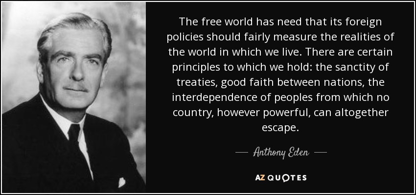 The free world has need that its foreign policies should fairly measure the realities of the world in which we live. There are certain principles to which we hold: the sanctity of treaties, good faith between nations, the interdependence of peoples from which no country, however powerful, can altogether escape. - Anthony Eden