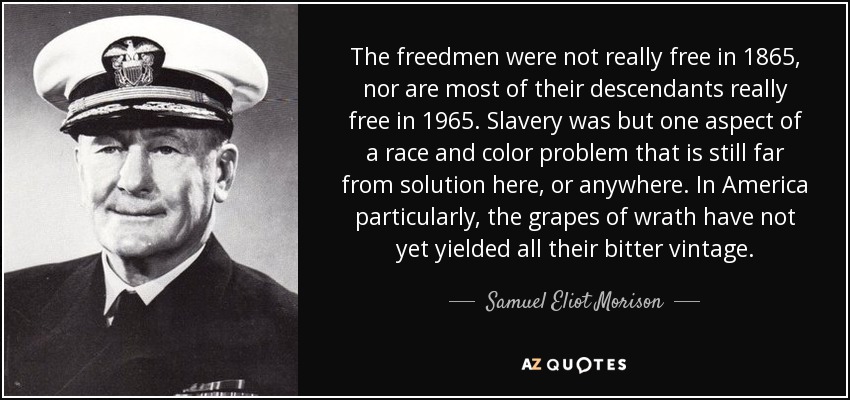 The freedmen were not really free in 1865, nor are most of their descendants really free in 1965. Slavery was but one aspect of a race and color problem that is still far from solution here, or anywhere. In America particularly, the grapes of wrath have not yet yielded all their bitter vintage. - Samuel Eliot Morison