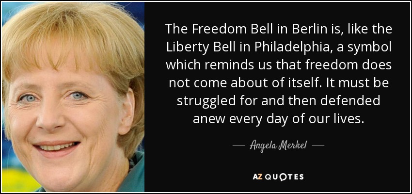 The Freedom Bell in Berlin is, like the Liberty Bell in Philadelphia, a symbol which reminds us that freedom does not come about of itself. It must be struggled for and then defended anew every day of our lives. - Angela Merkel