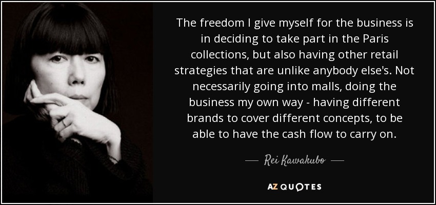 The freedom I give myself for the business is in deciding to take part in the Paris collections, but also having other retail strategies that are unlike anybody else's. Not necessarily going into malls, doing the business my own way - having different brands to cover different concepts, to be able to have the cash flow to carry on. - Rei Kawakubo