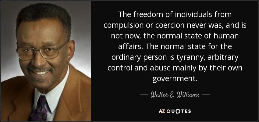 The freedom of individuals from compulsion or coercion never was, and is not now, the normal state of human affairs. The normal state for the ordinary person is tyranny, arbitrary control and abuse mainly by their own government. - Walter E. Williams