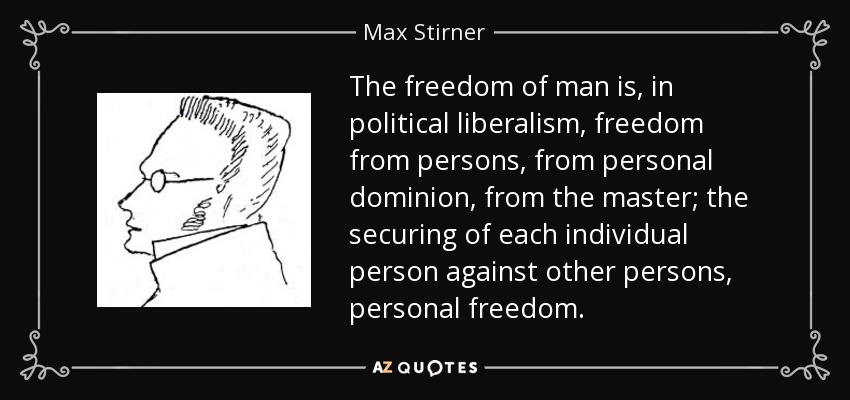 The freedom of man is, in political liberalism, freedom from persons, from personal dominion, from the master; the securing of each individual person against other persons, personal freedom. - Max Stirner