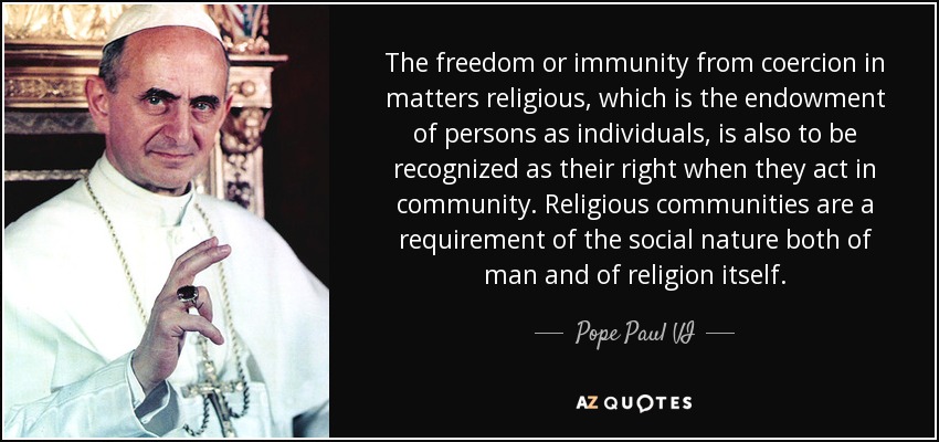 The freedom or immunity from coercion in matters religious, which is the endowment of persons as individuals, is also to be recognized as their right when they act in community. Religious communities are a requirement of the social nature both of man and of religion itself. - Pope Paul VI