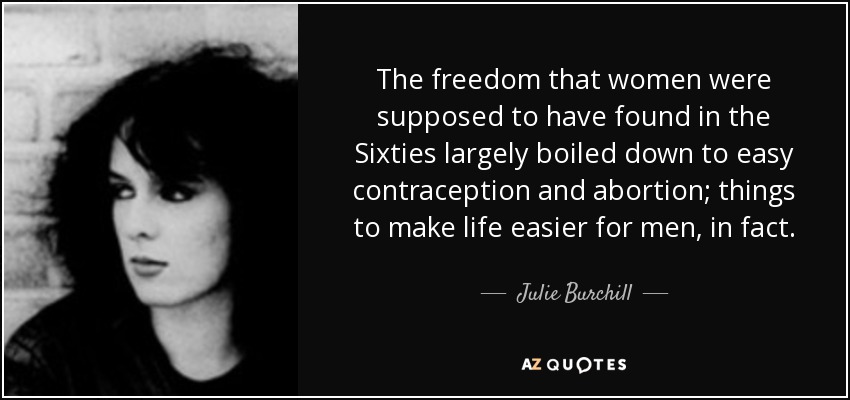 The freedom that women were supposed to have found in the Sixties largely boiled down to easy contraception and abortion; things to make life easier for men, in fact. - Julie Burchill