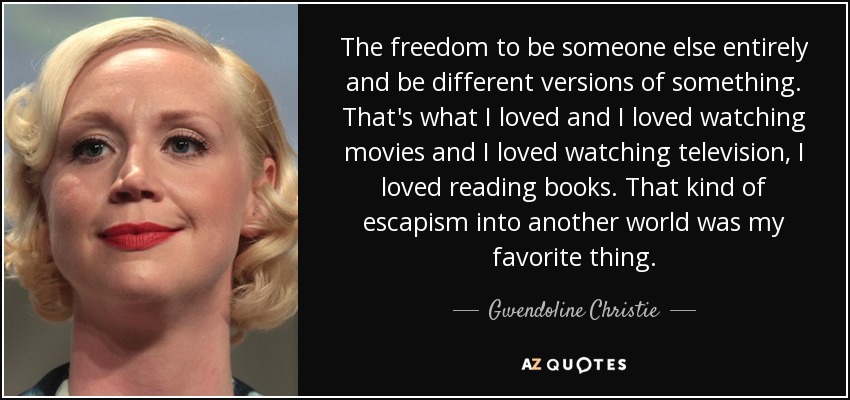The freedom to be someone else entirely and be different versions of something. That's what I loved and I loved watching movies and I loved watching television, I loved reading books. That kind of escapism into another world was my favorite thing. - Gwendoline Christie