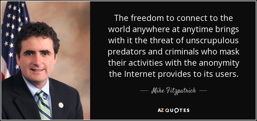 The freedom to connect to the world anywhere at anytime brings with it the threat of unscrupulous predators and criminals who mask their activities with the anonymity the Internet provides to its users. - Mike Fitzpatrick