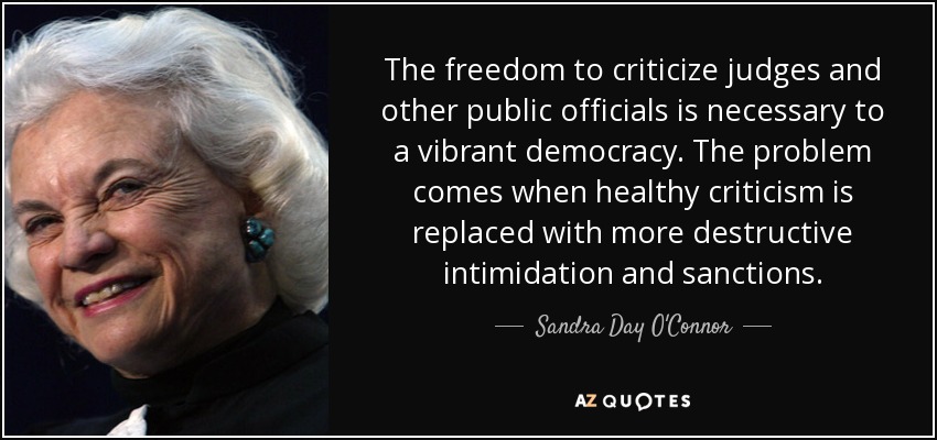 The freedom to criticize judges and other public officials is necessary to a vibrant democracy. The problem comes when healthy criticism is replaced with more destructive intimidation and sanctions. - Sandra Day O'Connor