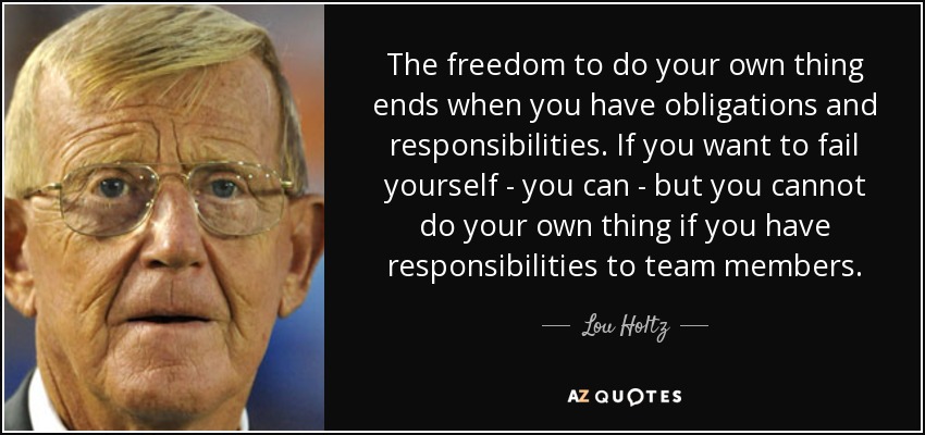 The freedom to do your own thing ends when you have obligations and responsibilities. If you want to fail yourself - you can - but you cannot do your own thing if you have responsibilities to team members. - Lou Holtz