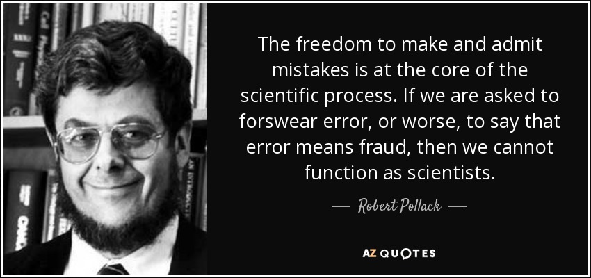 The freedom to make and admit mistakes is at the core of the scientific process. If we are asked to forswear error, or worse, to say that error means fraud, then we cannot function as scientists. - Robert Pollack
