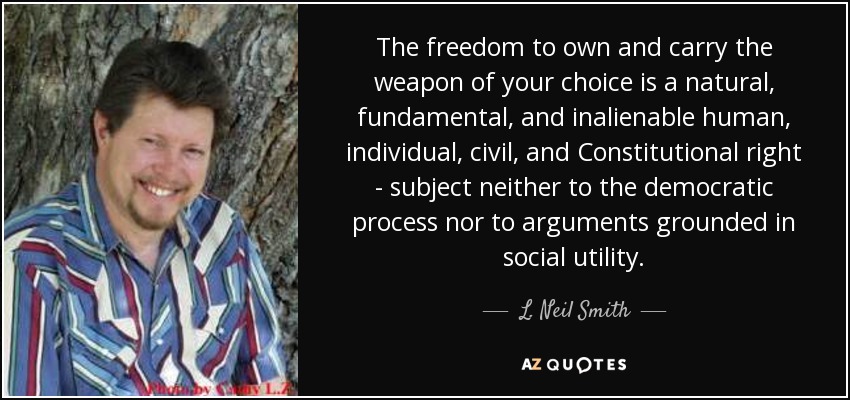 The freedom to own and carry the weapon of your choice is a natural, fundamental, and inalienable human, individual, civil, and Constitutional right - subject neither to the democratic process nor to arguments grounded in social utility. - L. Neil Smith